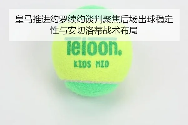 皇马推进约罗续约谈判聚焦后场出球稳定性与安切洛蒂战术布局