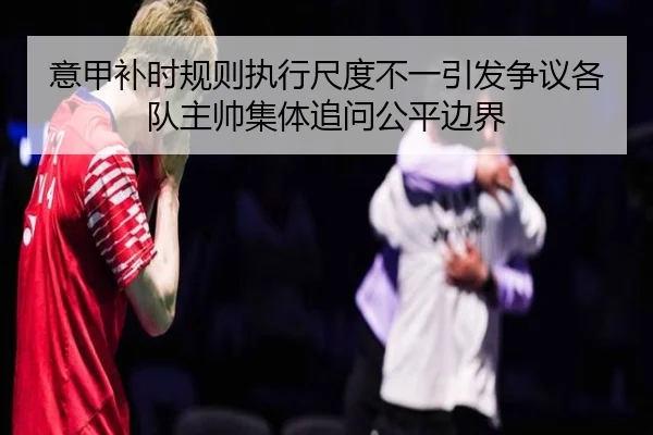 意甲补时规则执行尺度不一引发争议各队主帅集体追问公平边界
